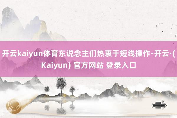 开云kaiyun体育东说念主们热衷于短线操作-开云·(Kaiyun) 官方网站 登录入口