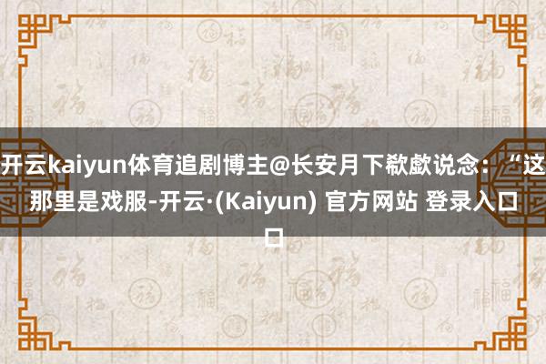 开云kaiyun体育追剧博主@长安月下欷歔说念:“这那里是戏服-开云·(Kaiyun) 官方网站 登录入口