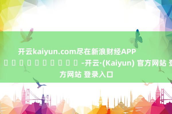 开云kaiyun.com尽在新浪财经APP -开云·(Kaiyun) 官方网站 登录入口