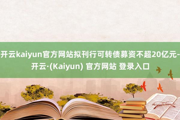 开云kaiyun官方网站拟刊行可转债募资不超20亿元-开云·(Kaiyun) 官方网站 登录入口