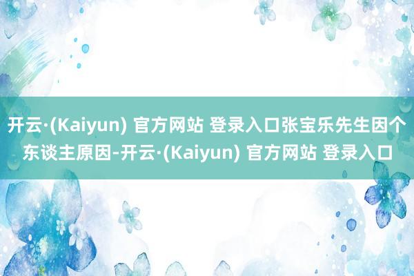 开云·(Kaiyun) 官方网站 登录入口张宝乐先生因个东谈主原因-开云·(Kaiyun) 官方网站 登录入口