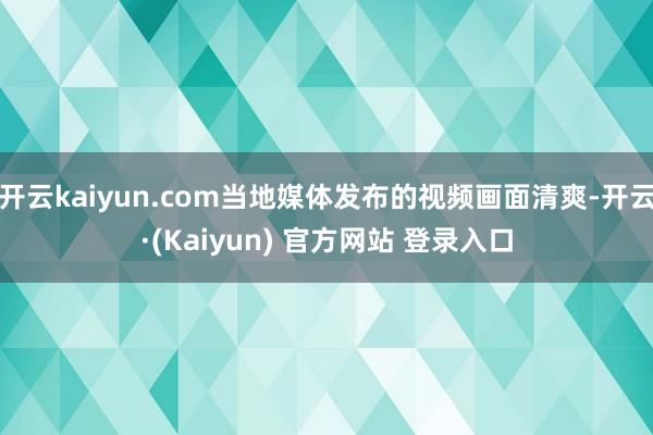 开云kaiyun.com当地媒体发布的视频画面清爽-开云·(Kaiyun) 官方网站 登录入口
