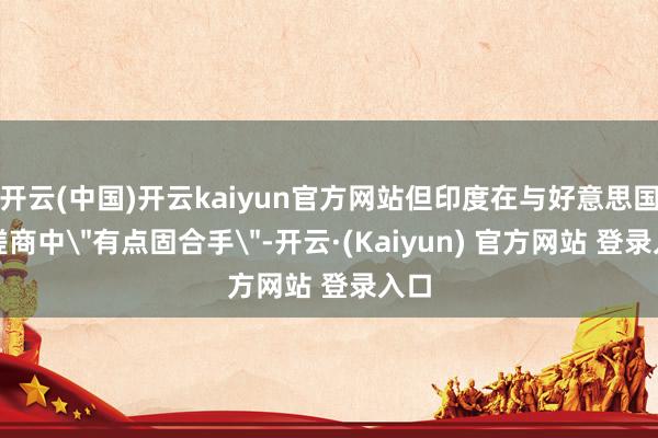 开云(中国)开云kaiyun官方网站但印度在与好意思国的磋商中