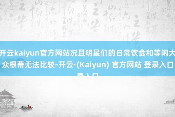 开云kaiyun官方网站况且明星们的日常饮食和等闲大众根蒂无法比较-开云·(Kaiyun) 官方网站 登录入口