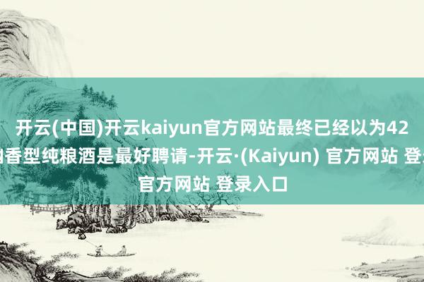 开云(中国)开云kaiyun官方网站最终已经以为42度的幽香型纯粮酒是最好聘请-开云·(Kaiyun) 官方网站 登录入口