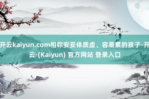开云kaiyun.com相称安妥体质虚、容易累的孩子-开云·(Kaiyun) 官方网站 登录入口