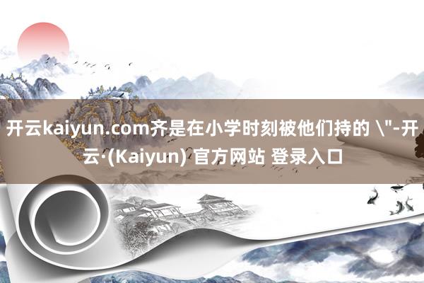 开云kaiyun.com齐是在小学时刻被他们持的 