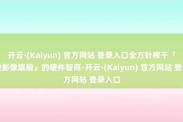 开云·(Kaiyun) 官方网站 登录入口全方针榨干「全焦段影像旗舰」的硬件智商-开云·(Kaiyun) 官方网站 登录入口