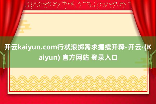 开云kaiyun.com行状浪掷需求握续开释-开云·(Kaiyun) 官方网站 登录入口